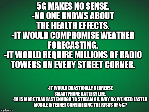 Green background | 5G MAKES NO SENSE.
-NO ONE KNOWS ABOUT THE HEALTH EFFECTS.
-IT WOULD COMPROMISE WEATHER FORECASTING.
-IT WOULD REQUIRE MILLIONS OF RADIO TOWERS ON EVERY STREET CORNER. -IT WOULD DRASTICALLY DECREASE SMARTPHONE BATTERY LIFE.
4G IS MORE THAN FAST ENOUGH TO STREAM 8K. WHY DO WE NEED FASTER MOBILE INTERNET CONSIDERING THE RISKS OF 5G? | image tagged in green background | made w/ Imgflip meme maker