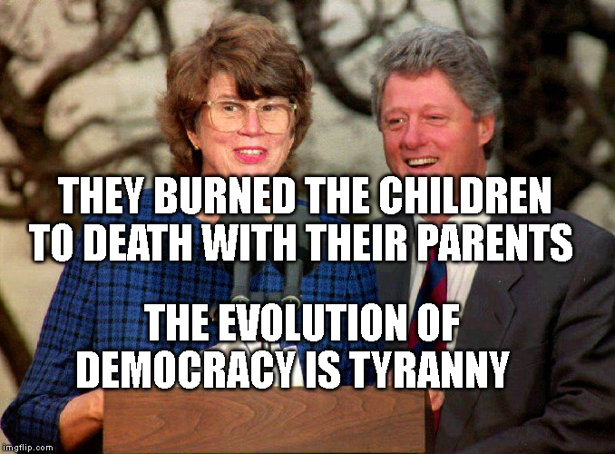 BILL CLINTON & JANET RENO | THEY BURNED THE CHILDREN TO DEATH WITH THEIR PARENTS; THE EVOLUTION OF DEMOCRACY IS TYRANNY | image tagged in bill clinton  janet reno | made w/ Imgflip meme maker