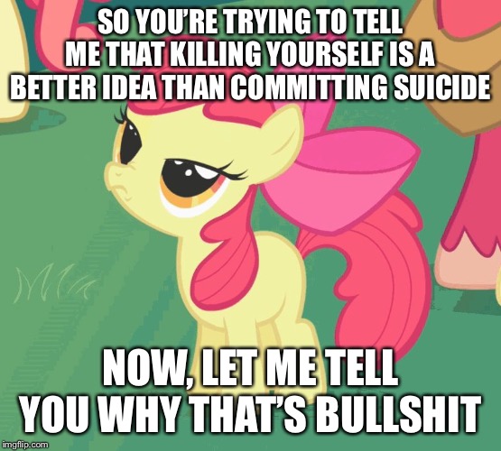 SO YOU’RE TRYING TO TELL ME THAT KILLING YOURSELF IS A BETTER IDEA THAN COMMITTING SUICIDE; NOW, LET ME TELL YOU WHY THAT’S BULLSHIT | image tagged in let me tell you why that's bullshit applebloom | made w/ Imgflip meme maker