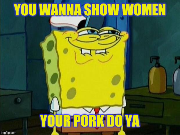Don't You Squidward | YOU WANNA SHOW WOMEN YOUR PORK DO YA | image tagged in don't you squidward | made w/ Imgflip meme maker