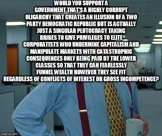 That Would Be Great | WOULD YOU SUPPORT A GOVERNMENT THAT'S A HIGHLY CORRUPT OLIGARCHY THAT CREATES AN ILLUSION OF A TWO PARTY DEMOCRATIC REPUBLIC BUT IS ACTUALLY JUST A SINGULAR PLUTOCRACY TAKING BRIBES TO GIVE PRIVILEGES TO ELITE CORPORATISTS WHO UNDERMINE CAPITALISM AND MANIPULATE MARKETS WITH CATASTROPHIC CONSEQUENCES ONLY BEING PAID BY THE LOWER CLASSES SO THAT THEY CAN FEARLESSLY FUNNEL WEALTH HOWEVER THEY SEE FIT REGARDLESS OF CONFLICTS OF INTEREST OR GROSS INCOMPETENCE? | image tagged in memes,that would be great,government,oligarchy,plutocracy,america | made w/ Imgflip meme maker