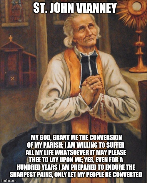 I offer my suffering | ST. JOHN VIANNEY; MY GOD, GRANT ME THE CONVERSION OF MY PARISH; I AM WILLING TO SUFFER ALL MY LIFE WHATSOEVER IT MAY PLEASE THEE TO LAY UPON ME; YES, EVEN FOR A HUNDRED YEARS I AM PREPARED TO ENDURE THE SHARPEST PAINS, ONLY LET MY PEOPLE BE CONVERTED | image tagged in catholic,jesus,suffering,love,saints,church | made w/ Imgflip meme maker