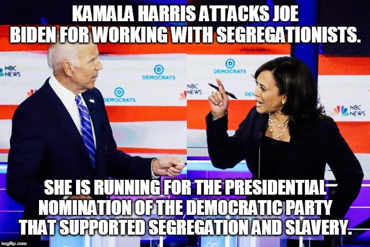 Kamala Harris Attacks Joe Biden | KAMALA HARRIS ATTACKS JOE BIDEN FOR WORKING WITH SEGREGATIONISTS. SHE IS RUNNING FOR THE PRESIDENTIAL NOMINATION OF THE DEMOCRATIC PARTY THAT SUPPORTED SEGREGATION AND SLAVERY. | image tagged in kamala harris attacks joe biden | made w/ Imgflip meme maker