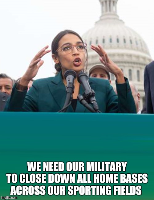 Alexandria Ocasio-Cortez | WE NEED OUR MILITARY TO CLOSE DOWN ALL HOME BASES ACROSS OUR SPORTING FIELDS | image tagged in alexandria ocasio-cortez | made w/ Imgflip meme maker