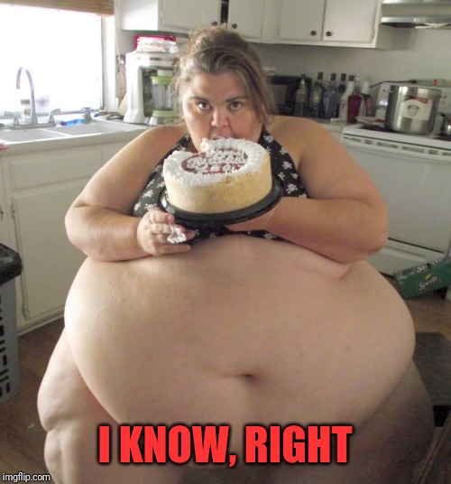 Happy Birthday Fat Girl | I KNOW, RIGHT | image tagged in happy birthday fat girl | made w/ Imgflip meme maker