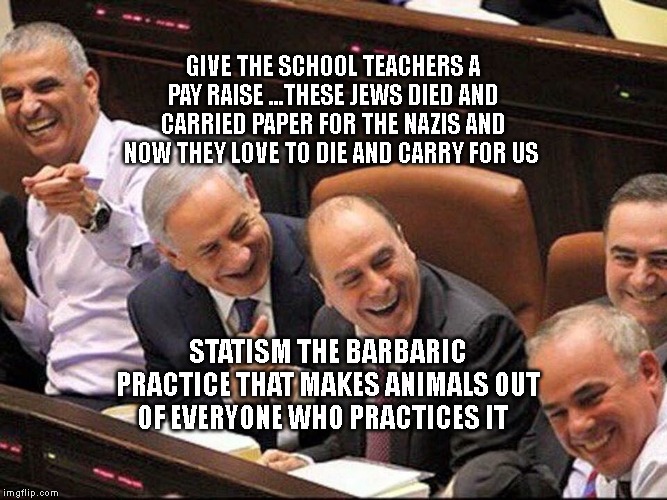 Bibi | GIVE THE SCHOOL TEACHERS A PAY RAISE ...THESE JEWS DIED AND CARRIED PAPER FOR THE NAZIS AND NOW THEY LOVE TO DIE AND CARRY FOR US; STATISM THE BARBARIC PRACTICE THAT MAKES ANIMALS OUT OF EVERYONE WHO PRACTICES IT | image tagged in bibi | made w/ Imgflip meme maker