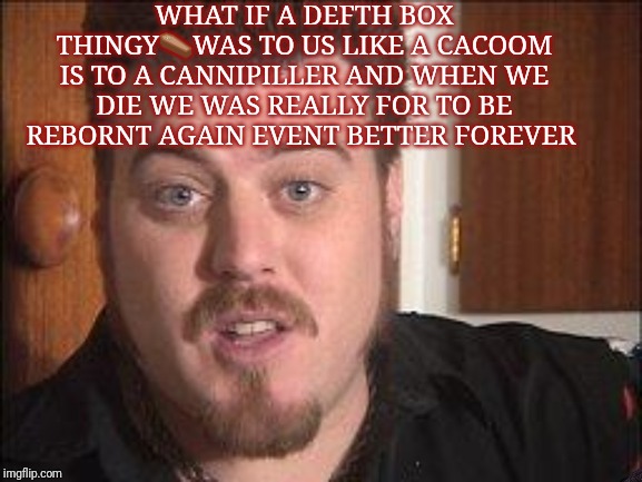 tpb ricky | WHAT IF A DEFTH BOX THINGY⚰️WAS TO US LIKE A CACOOM IS TO A CANNIPILLER AND WHEN WE DIE WE WAS REALLY FOR TO BE REBORNT AGAIN EVENT BETTER FOREVER | image tagged in tpb ricky | made w/ Imgflip meme maker