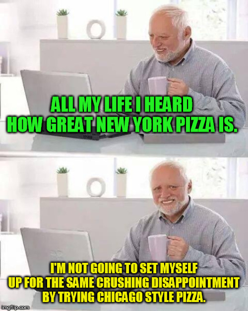 So it's the greatest pizza on earth? I'll take a slice...... | ALL MY LIFE I HEARD HOW GREAT NEW YORK PIZZA IS. I'M NOT GOING TO SET MYSELF UP FOR THE SAME CRUSHING DISAPPOINTMENT BY TRYING CHICAGO STYLE PIZZA. | image tagged in memes,hide the pain harold | made w/ Imgflip meme maker