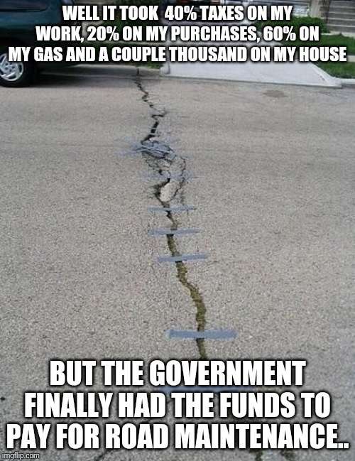 Government Aid | WELL IT TOOK  40% TAXES ON MY WORK, 20% ON MY PURCHASES, 60% ON MY GAS AND A COUPLE THOUSAND ON MY HOUSE; BUT THE GOVERNMENT FINALLY HAD THE FUNDS TO PAY FOR ROAD MAINTENANCE.. | image tagged in government aid | made w/ Imgflip meme maker