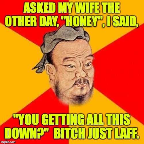 A lot of Confucius' and my sayings have been lost  ) : | ASKED MY WIFE THE OTHER DAY, "HONEY", I SAID, "YOU GETTING ALL THIS DOWN?"  B**CH JUST LAFF. | image tagged in confucius says,memes,wife | made w/ Imgflip meme maker