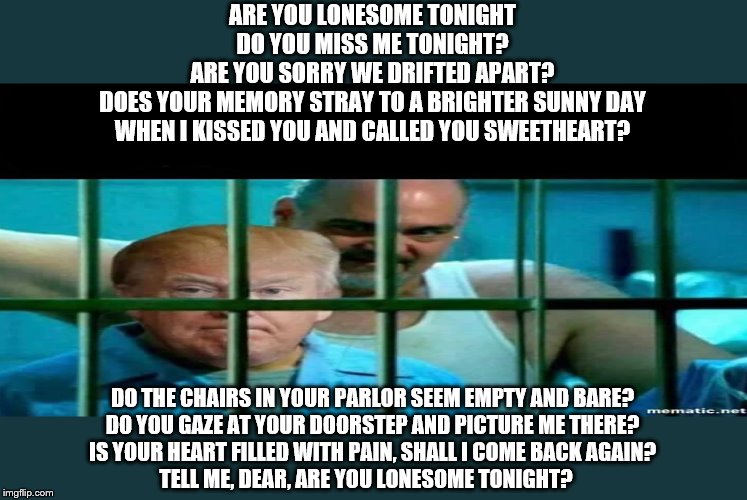 Trump sucks then blows | ARE YOU LONESOME TONIGHT
DO YOU MISS ME TONIGHT?
ARE YOU SORRY WE DRIFTED APART?
DOES YOUR MEMORY STRAY TO A BRIGHTER SUNNY DAY
WHEN I KISSED YOU AND CALLED YOU SWEETHEART? DO THE CHAIRS IN YOUR PARLOR SEEM EMPTY AND BARE?
DO YOU GAZE AT YOUR DOORSTEP AND PICTURE ME THERE?
IS YOUR HEART FILLED WITH PAIN, SHALL I COME BACK AGAIN?
TELL ME, DEAR, ARE YOU LONESOME TONIGHT? | made w/ Imgflip meme maker