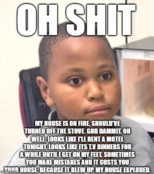 Minor Mistake Marvin Meme | OH SHIT; MY HOUSE IS ON FIRE, SHOULD'VE TURNED OFF THE STOVE. GOD DAMMIT. OH WELL. LOOKS LIKE I'LL RENT A MOTEL TONIGHT. LOOKS LIKE ITS T.V DINNERS FOR A WHILE UNTIL I GET ON MY FEET. SOMETIMES YOU MAKE MISTAKES AND IT COSTS YOU YOUR HOUSE. BECAUSE IT BLEW UP. MY HOUSE EXPLODED. | image tagged in memes,minor mistake marvin | made w/ Imgflip meme maker