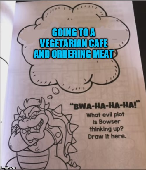 bowser evil plot | GOING TO A VEGETARIAN CAFE AND ORDERING MEAT | image tagged in bowser evil plot | made w/ Imgflip meme maker