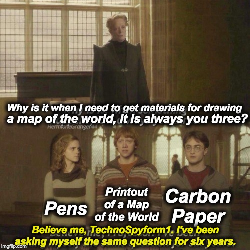 Sorry but I think this is dead... | Why is it when I need to get materials for drawing; a map of the world, it is always you three? Printout of a Map of the World; Pens; Carbon Paper; Believe me, TechnoSpyform1. I've been asking myself the same question for six years. | image tagged in why is it always you three,school,harry potter,memes,funny,social studies | made w/ Imgflip meme maker