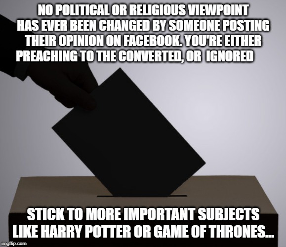  NO POLITICAL OR RELIGIOUS VIEWPOINT HAS EVER BEEN CHANGED BY SOMEONE POSTING THEIR OPINION ON FACEBOOK. YOU'RE EITHER PREACHING TO THE CONVERTED, OR  IGNORED; STICK TO MORE IMPORTANT SUBJECTS LIKE HARRY POTTER OR GAME OF THRONES... | image tagged in observation,humour,harry potter,game of thrones,politics,religion | made w/ Imgflip meme maker