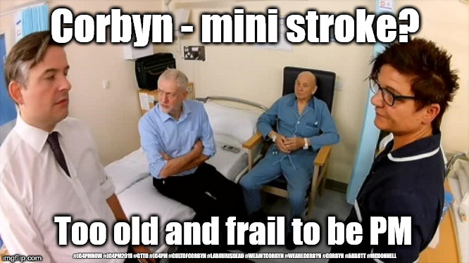 Corbyn - Mini stroke? | Corbyn - mini stroke? Too old and frail to be PM; #JC4PMNOW #JC4PM2019 #GTTO #JC4PM #CULTOFCORBYN #LABOURISDEAD #WEAINTCORBYN #WEARECORBYN #CORBYN #ABBOTT #MCDONNELL | image tagged in corbyn old and frail,cultofcorbyn,labourisdead,jc4pmnow gtto jc4pm2019,communist socialist,anti-semite and a racist | made w/ Imgflip meme maker
