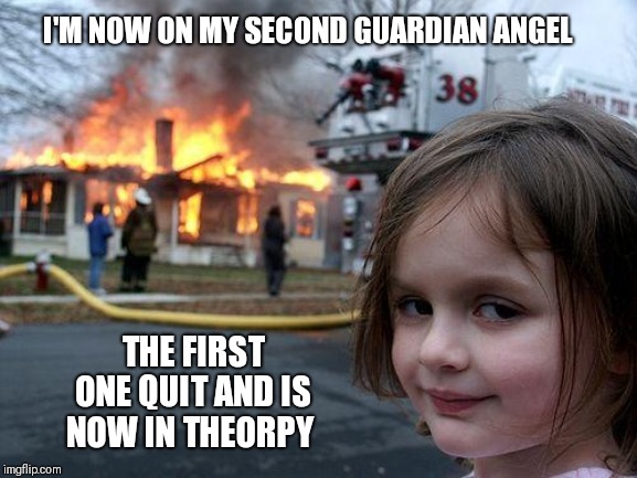 Disaster Girl Meme | I'M NOW ON MY SECOND GUARDIAN ANGEL; THE FIRST ONE QUIT AND IS NOW IN THEORPY | image tagged in memes,disaster girl | made w/ Imgflip meme maker