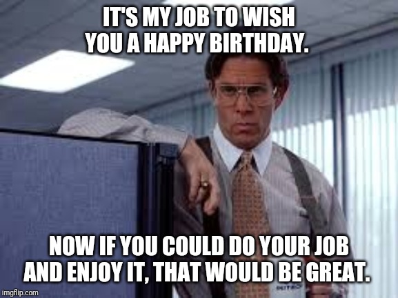 The office birthday wish. | IT'S MY JOB TO WISH YOU A HAPPY BIRTHDAY. NOW IF YOU COULD DO YOUR JOB AND ENJOY IT, THAT WOULD BE GREAT. | image tagged in the office,birthday | made w/ Imgflip meme maker