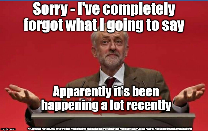 Corbyn - stroke? Memory loss? Unfit to be PM? | Sorry - I've completely forgot what I going to say; Apparently it's been happening a lot recently; #JC4PMNOW #jc4pm2019 #gtto #jc4pm #cultofcorbyn #labourisdead #weaintcorbyn #wearecorbyn #Corbyn #Abbott #McDonnell #stroke #unfittobePM | image tagged in cultofcorbyn,labourisdead,jc4pmnow gtto jc4pm2019,anti-semite and a racist,funny,communist socialist | made w/ Imgflip meme maker