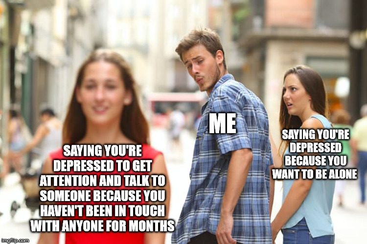 Distracted Boyfriend Meme | ME; SAYING YOU'RE DEPRESSED BECAUSE YOU WANT TO BE ALONE; SAYING YOU'RE DEPRESSED TO GET ATTENTION AND TALK TO SOMEONE BECAUSE YOU HAVEN'T BEEN IN TOUCH WITH ANYONE FOR MONTHS | image tagged in memes,distracted boyfriend | made w/ Imgflip meme maker