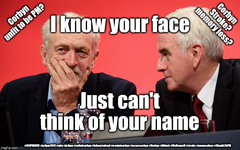 Corbyn - stroke? memory loss? unfit to be PM? | Corbyn unfit to be PM? Corbyn Stroke? memory loss? I know your face; Just can't think of your name; #JC4PMNOW #jc4pm2019 #gtto #jc4pm #cultofcorbyn #labourisdead #weaintcorbyn #wearecorbyn #Corbyn #Abbott #McDonnell #stroke #memoryloss #JCunfit2bPM | image tagged in cultofcorbyn,labourisdead,jc4pmnow gtto jc4pm2019,anti-semite and a racist,communist socialist,funny | made w/ Imgflip meme maker