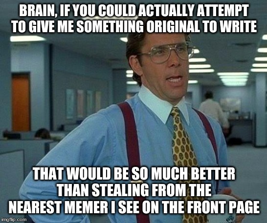 That Would Be Great Meme | BRAIN, IF YOU COULD ACTUALLY ATTEMPT TO GIVE ME SOMETHING ORIGINAL TO WRITE; THAT WOULD BE SO MUCH BETTER THAN STEALING FROM THE NEAREST MEMER I SEE ON THE FRONT PAGE | image tagged in memes,that would be great | made w/ Imgflip meme maker