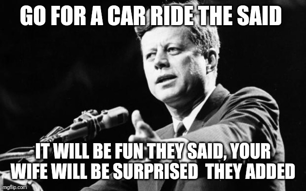 JFK | GO FOR A CAR RIDE THE SAID; IT WILL BE FUN THEY SAID, YOUR WIFE WILL BE SURPRISED  THEY ADDED | image tagged in jfk | made w/ Imgflip meme maker