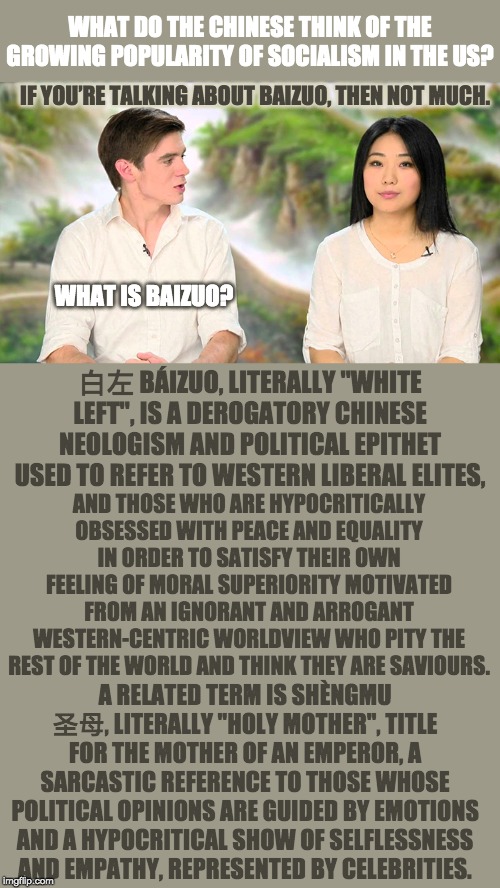 Thanks for clearing that up! | WHAT DO THE CHINESE THINK OF THE GROWING POPULARITY OF SOCIALISM IN THE US? IF YOU’RE TALKING ABOUT BAIZUO, THEN NOT MUCH. WHAT IS BAIZUO? 白左 BÁIZUO, LITERALLY "WHITE LEFT", IS A DEROGATORY CHINESE NEOLOGISM AND POLITICAL EPITHET USED TO REFER TO WESTERN LIBERAL ELITES, AND THOSE WHO ARE HYPOCRITICALLY OBSESSED WITH PEACE AND EQUALITY IN ORDER TO SATISFY THEIR OWN FEELING OF MORAL SUPERIORITY MOTIVATED FROM AN IGNORANT AND ARROGANT WESTERN-CENTRIC WORLDVIEW WHO PITY THE REST OF THE WORLD AND THINK THEY ARE SAVIOURS. A RELATED TERM IS SHÈNGMU 圣母, LITERALLY "HOLY MOTHER", TITLE FOR THE MOTHER OF AN EMPEROR, A SARCASTIC REFERENCE TO THOSE WHOSE POLITICAL OPINIONS ARE GUIDED BY EMOTIONS AND A HYPOCRITICAL SHOW OF SELFLESSNESS AND EMPATHY, REPRESENTED BY CELEBRITIES. | image tagged in baizuo | made w/ Imgflip meme maker