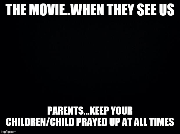 Jroc113 | THE MOVIE..WHEN THEY SEE US; PARENTS...KEEP YOUR CHILDREN/CHILD PRAYED UP AT ALL TIMES | image tagged in black background | made w/ Imgflip meme maker