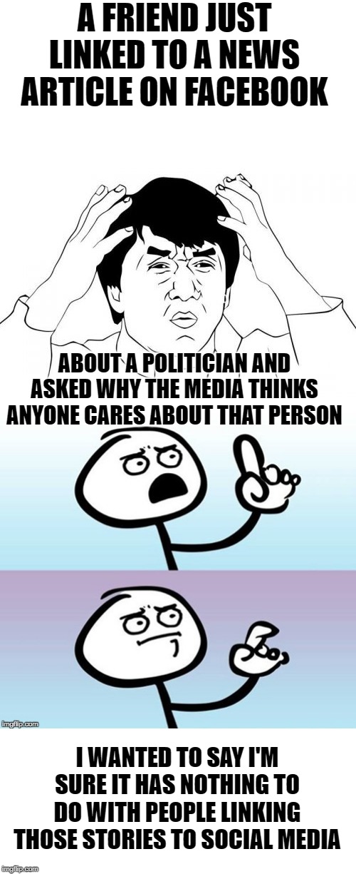 Maybe, it's because... | A FRIEND JUST LINKED TO A NEWS ARTICLE ON FACEBOOK; ABOUT A POLITICIAN AND ASKED WHY THE MEDIA THINKS ANYONE CARES ABOUT THAT PERSON; I WANTED TO SAY I'M SURE IT HAS NOTHING TO DO WITH PEOPLE LINKING THOSE STORIES TO SOCIAL MEDIA | image tagged in memes,jackie chan wtf,wait a minute never mind,facebook,politicians | made w/ Imgflip meme maker