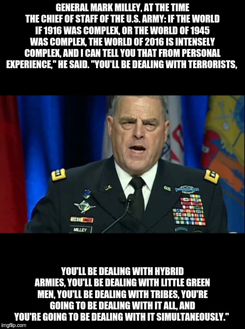 General Mark Milley, at the time the Chief of Staff of the U.S. Army | GENERAL MARK MILLEY, AT THE TIME THE CHIEF OF STAFF OF THE U.S. ARMY: IF THE WORLD IF 1916 WAS COMPLEX, OR THE WORLD OF 1945 WAS COMPLEX, THE WORLD OF 2016 IS INTENSELY COMPLEX, AND I CAN TELL YOU THAT FROM PERSONAL EXPERIENCE," HE SAID. "YOU'LL BE DEALING WITH TERRORISTS, YOU'LL BE DEALING WITH HYBRID ARMIES, YOU'LL BE DEALING WITH LITTLE GREEN MEN, YOU'LL BE DEALING WITH TRIBES, YOU'RE GOING TO BE DEALING WITH IT ALL, AND YOU'RE GOING TO BE DEALING WITH IT SIMULTANEOUSLY." | image tagged in little green men,conspiracy | made w/ Imgflip meme maker