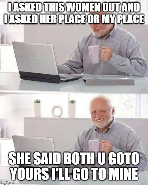 Hide the Pain Harold | I ASKED THIS WOMEN OUT AND I ASKED HER PLACE OR MY PLACE; SHE SAID BOTH U GOTO YOURS I'LL GO TO MINE | image tagged in memes,hide the pain harold | made w/ Imgflip meme maker