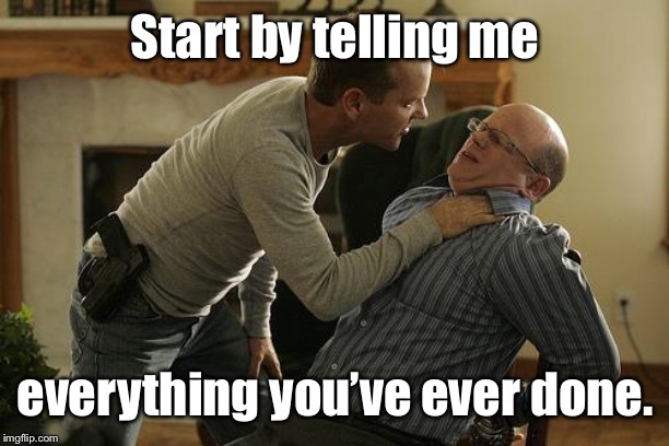 Jack Bauer Interrogation Technique | Start by telling me everything you’ve ever done. | image tagged in jack bauer interrogation technique | made w/ Imgflip meme maker