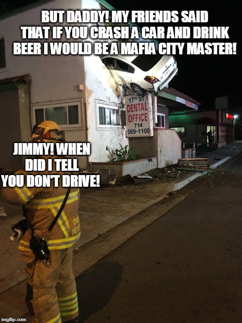 Car crash California second floor | BUT DADDY! MY FRIENDS SAID THAT IF YOU CRASH A CAR AND DRINK BEER I WOULD BE A MAFIA CITY MASTER! JIMMY! WHEN DID I TELL YOU DON'T DRIVE! | image tagged in car crash california second floor | made w/ Imgflip meme maker