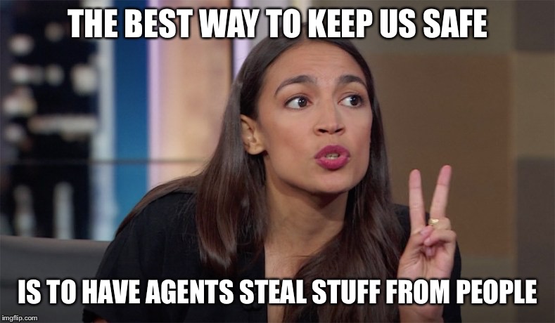 alexandria ocasio-cortez | THE BEST WAY TO KEEP US SAFE IS TO HAVE AGENTS STEAL STUFF FROM PEOPLE | image tagged in alexandria ocasio-cortez | made w/ Imgflip meme maker