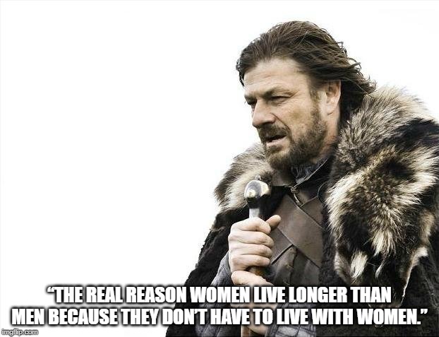 Brace Yourselves X is Coming | “THE REAL REASON WOMEN LIVE LONGER THAN MEN BECAUSE THEY DON’T HAVE TO LIVE WITH WOMEN.” | image tagged in memes,brace yourselves x is coming | made w/ Imgflip meme maker