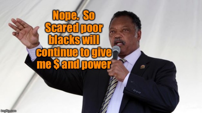 Jesse Jackson | Nope.  So
Scared poor blacks will continue to give me $ and power | image tagged in jesse jackson | made w/ Imgflip meme maker