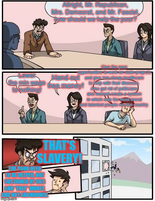 The Republicans and Democrats are two sides of the same corrupt coin. Fascism is a third option, a more enlightened option. | Allright, Mr. Republican, Mrs. Democrat, and Mr. Fascist, how should we help the poor? Give the poor opportunities to work on state-projects and give 'em cheap healthcare to help with their illnesses. Also get rid of politicians and instead create a system in which only the most moral and talented people run the country. Hand out free money! Lower the min wage to nothing! THAT'S SLAVERY! THE POOR NEED TO BE HELPED, NOT SUSTAINED BY LIES AND "FREE" MONEY, AND NOT ABANDONED. | image tagged in memes,boardroom meeting suggestion,fascism,politics | made w/ Imgflip meme maker