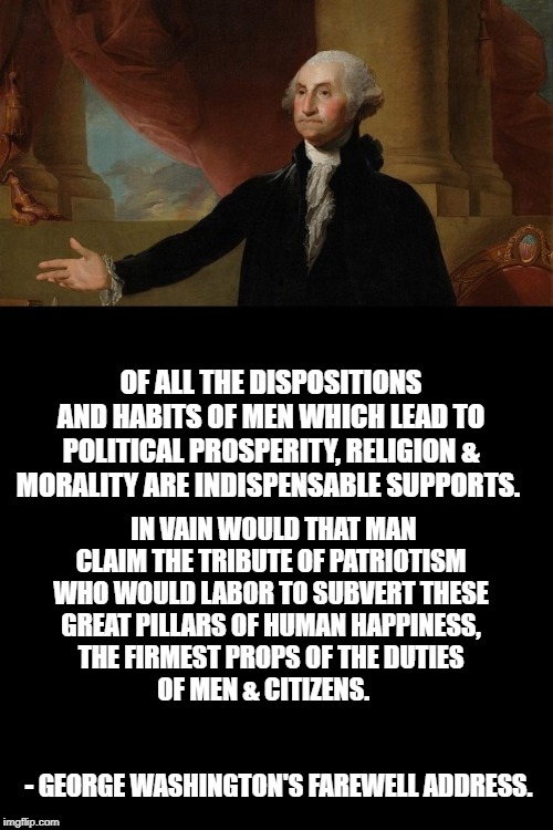 What's the matter with George Washington making this kind of speech. Didn't he ever hear of " Separation of Church and State? | OF ALL THE DISPOSITIONS AND HABITS OF MEN WHICH LEAD TO POLITICAL PROSPERITY, RELIGION & MORALITY ARE INDISPENSABLE SUPPORTS. IN VAIN WOULD THAT MAN CLAIM THE TRIBUTE OF PATRIOTISM WHO WOULD LABOR TO SUBVERT THESE GREAT PILLARS OF HUMAN HAPPINESS, THE FIRMEST PROPS OF THE DUTIES OF MEN & CITIZENS.   
                                                                                  - GEORGE WASHINGTON'S FAREWELL ADDRESS. | image tagged in establishment clause,first ammenment,constitution,atheism,secularism,christianity | made w/ Imgflip meme maker