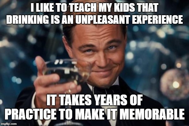 Leonardo Dicaprio Cheers Meme | I LIKE TO TEACH MY KIDS THAT DRINKING IS AN UNPLEASANT EXPERIENCE; IT TAKES YEARS OF PRACTICE TO MAKE IT MEMORABLE | image tagged in memes,leonardo dicaprio cheers | made w/ Imgflip meme maker