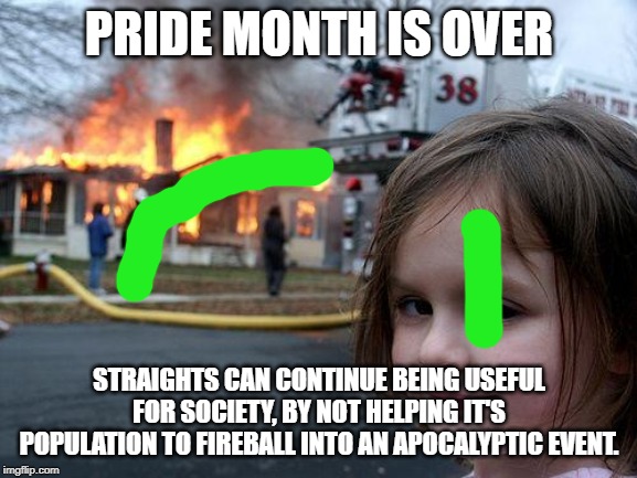 It's Over! | PRIDE MONTH IS OVER; STRAIGHTS CAN CONTINUE BEING USEFUL FOR SOCIETY, BY NOT HELPING IT'S POPULATION TO FIREBALL INTO AN APOCALYPTIC EVENT. | image tagged in memes,disaster girl | made w/ Imgflip meme maker