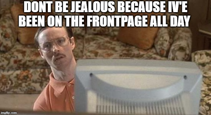 DONT BE JEALOUS BECAUSE IV'E BEEN ON THE FRONTPAGE ALL DAY | made w/ Imgflip meme maker