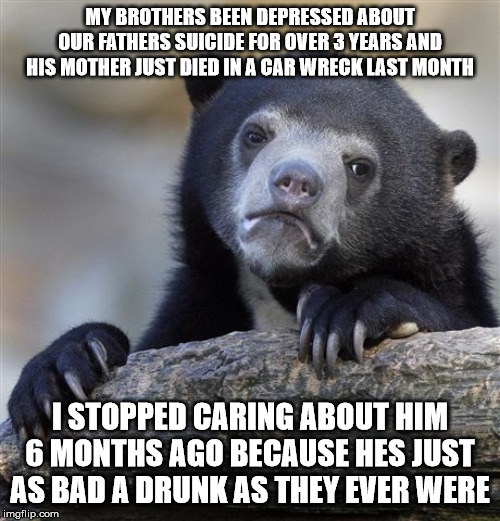 Confession Bear Meme | MY BROTHERS BEEN DEPRESSED ABOUT OUR FATHERS SUICIDE FOR OVER 3 YEARS AND HIS MOTHER JUST DIED IN A CAR WRECK LAST MONTH; I STOPPED CARING ABOUT HIM 6 MONTHS AGO BECAUSE HES JUST AS BAD A DRUNK AS THEY EVER WERE | image tagged in memes,confession bear | made w/ Imgflip meme maker