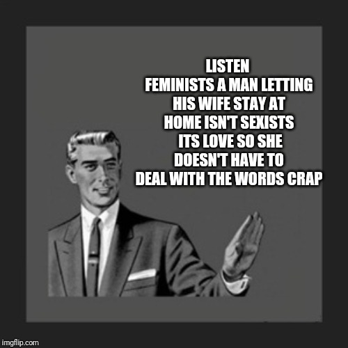 Kill Yourself Guy | LISTEN  FEMINISTS A MAN LETTING HIS WIFE STAY AT HOME ISN'T SEXISTS  ITS LOVE SO SHE DOESN'T HAVE TO DEAL WITH THE WORDS CRAP | image tagged in memes,kill yourself guy | made w/ Imgflip meme maker