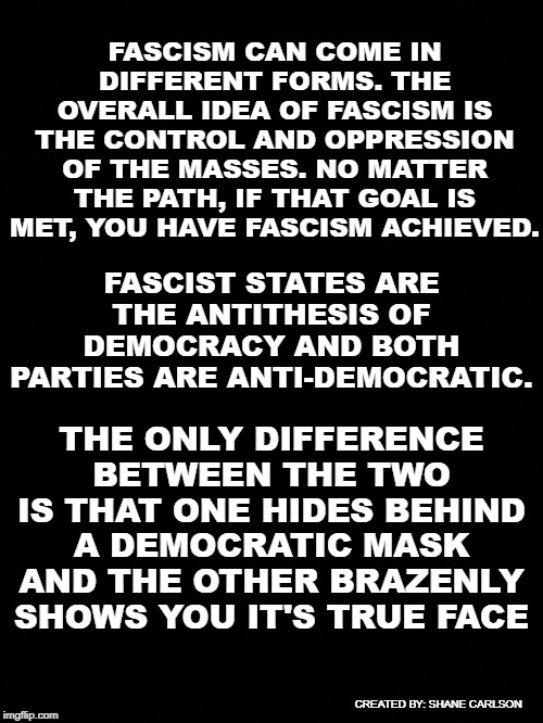 They want you to focus on authoritarian dictatorships but that is not the full definition of fascism | FASCIST STATES ARE THE ANTITHESIS OF DEMOCRACY AND BOTH PARTIES ARE ANTI-DEMOCRATIC. FASCISM CAN COME IN DIFFERENT FORMS. THE OVERALL IDEA OF FASCISM IS THE CONTROL AND OPPRESSION OF THE MASSES. NO MATTER THE PATH, IF THAT GOAL IS MET, YOU HAVE FASCISM ACHIEVED. THE ONLY DIFFERENCE BETWEEN THE TWO IS THAT ONE HIDES BEHIND A DEMOCRATIC MASK AND THE OTHER BRAZENLY SHOWS YOU IT'S TRUE FACE; CREATED BY: SHANE CARLSON | image tagged in black background,fascism,different forms of fascism,democrats are fascists too,both parties fascists | made w/ Imgflip meme maker