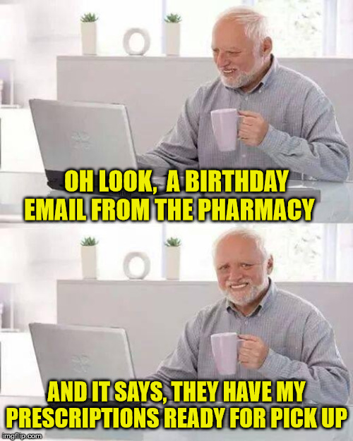 Hide the Old Fart Pain Harold | OH LOOK,  A BIRTHDAY EMAIL FROM THE PHARMACY; AND IT SAYS, THEY HAVE MY PRESCRIPTIONS READY FOR PICK UP | image tagged in memes,hide the pain harold,old fart,prescription,pharmacy,birthday | made w/ Imgflip meme maker