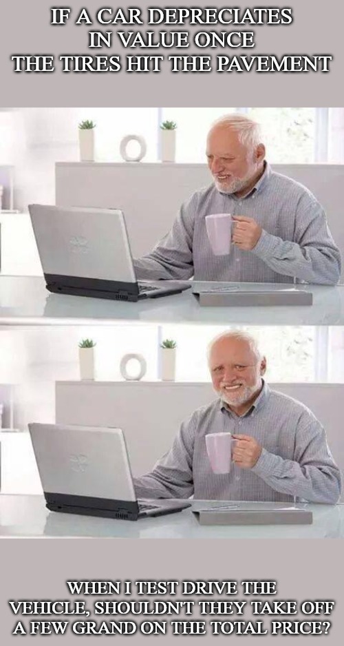 Hide the Pain Harold | IF A CAR DEPRECIATES IN VALUE ONCE THE TIRES HIT THE PAVEMENT; WHEN I TEST DRIVE THE VEHICLE, SHOULDN'T THEY TAKE OFF A FEW GRAND ON THE TOTAL PRICE? | image tagged in memes,hide the pain harold | made w/ Imgflip meme maker