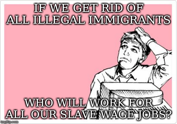 scratching head | IF WE GET RID OF ALL ILLEGAL IMMIGRANTS; WHO WILL WORK FOR ALL OUR SLAVE WAGE JOBS? | image tagged in scratching head | made w/ Imgflip meme maker