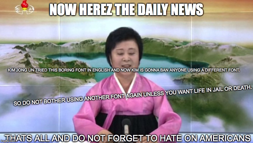 North Korea TV host | NOW HEREZ THE DAILY NEWS; KIM JONG UN TRIED THIS BORING FONT IN ENGLISH AND NOW KIM IS GONNA BAN ANYONE USING A DIFFERENT FONT. SO DO NOT BOTHER USING ANOTHER FONT AGAIN UNLESS YOU WANT LIFE IN JAIL OR DEATH. THATS ALL AND DO NOT FORGET TO HATE ON AMERICANS | image tagged in north korea tv host | made w/ Imgflip meme maker