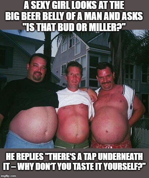 Beer Tap | A SEXY GIRL LOOKS AT THE BIG BEER BELLY OF A MAN AND ASKS
"IS THAT BUD OR MILLER?"; HE REPLIES "THERE‘S A TAP UNDERNEATH IT – WHY DON‘T YOU TASTE IT YOURSELF?" | image tagged in beer-bellies | made w/ Imgflip meme maker